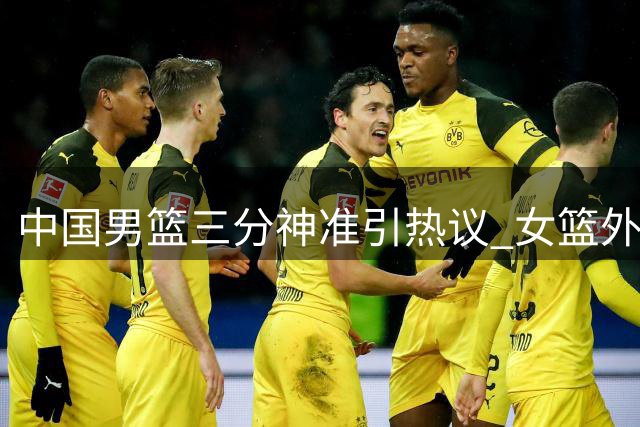 中国男篮三分神准引热议 女篮外线低迷成鲜明对比
