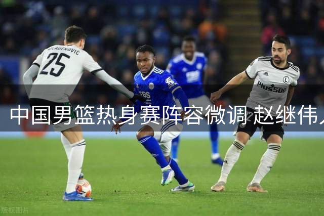 中国男篮热身赛阵容微调 赵继伟入替胡明轩