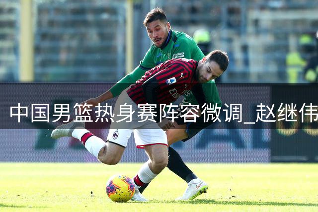 中国男篮热身赛阵容微调 赵继伟入替胡明轩