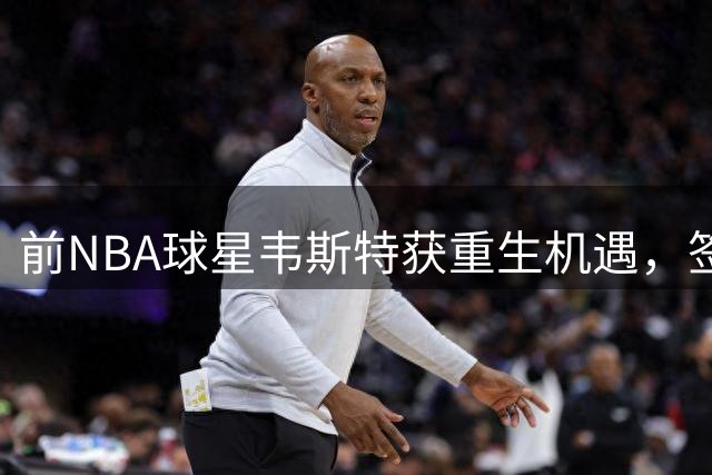 前NBA球星韦斯特获重生机遇，签约10万开启新篇章