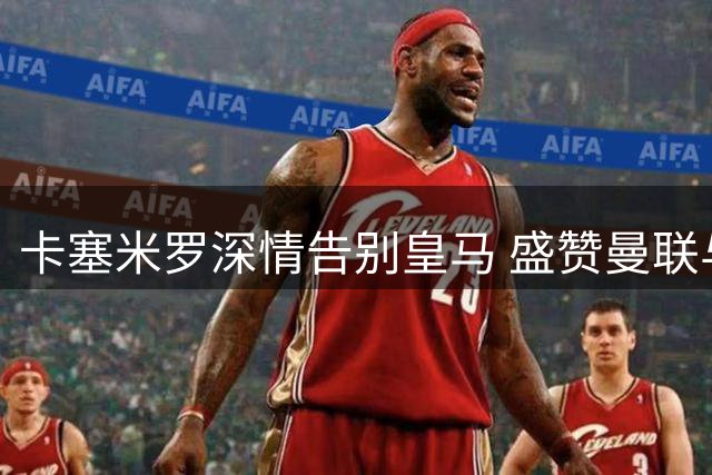 卡塞米罗深情告别皇马 盛赞曼联与C罗