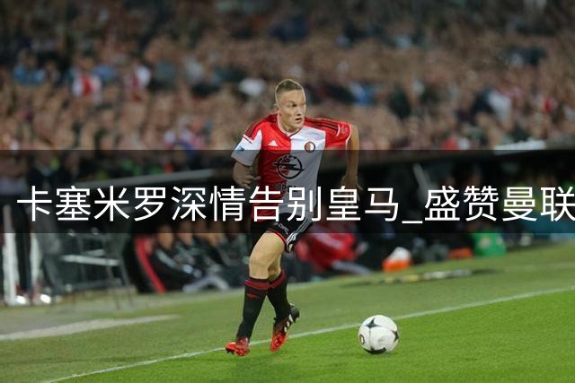 卡塞米罗深情告别皇马 盛赞曼联与C罗