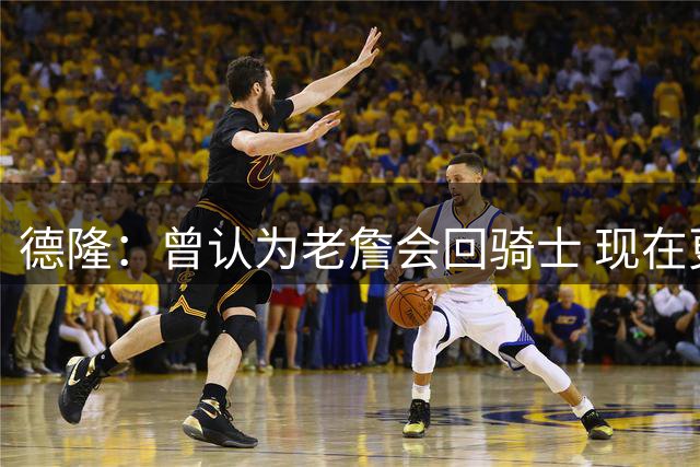 德隆：曾认为老詹会回骑士 现在更倾向于他回热火