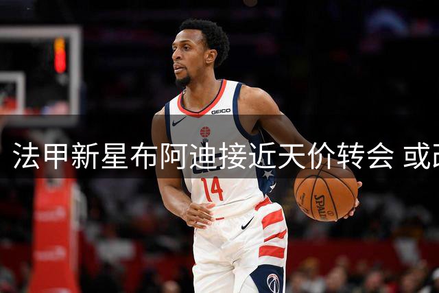 法甲新星布阿迪接近天价转会 或改写联赛球员离队身价