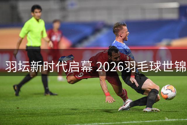 羽坛新时代启幕 2026羽毛球世锦赛全景回顾