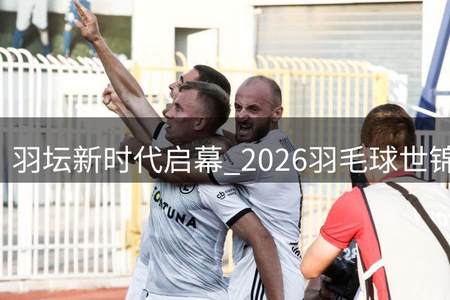 羽坛新时代启幕 2026羽毛球世锦赛全景回顾
