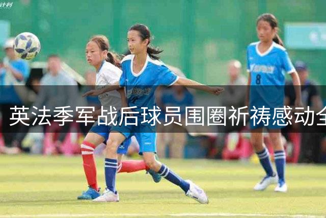 英法季军战后球员围圈祈祷感动全网 这一幕令阿根廷球迷沉默