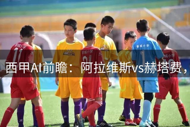 西甲AI前瞻：阿拉维斯vs赫塔费，“第一联赛”的揭幕战从不缺剧本