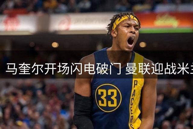 马奎尔开场闪电破门 曼联迎战米兰先拔头筹
